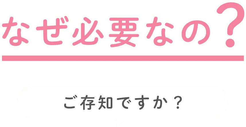 なぜ必要なの？ご存じですか？