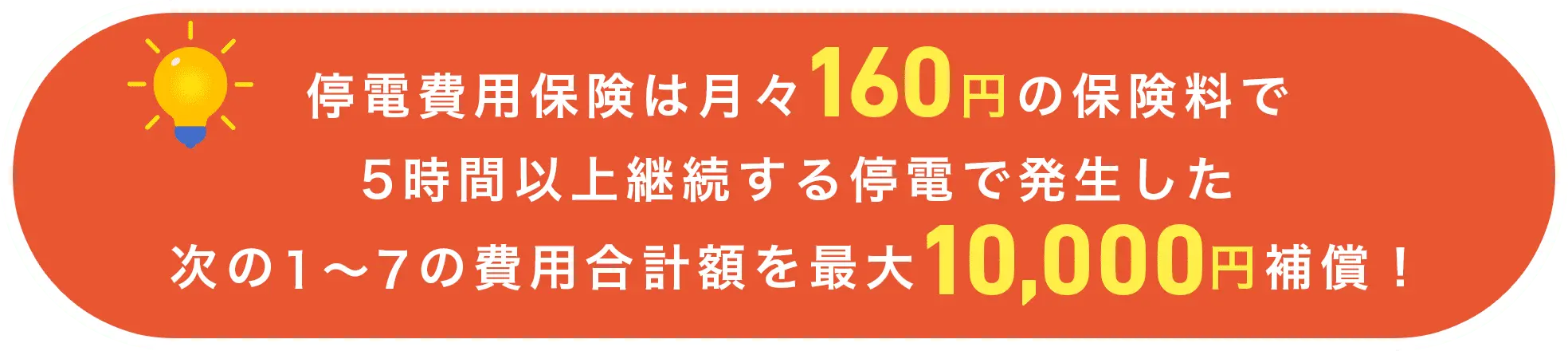 停電費用保険は月々160円の保険料で5時間以上継続する停電で発生した次の1〜7の費用合計額を最大10,000円補償！